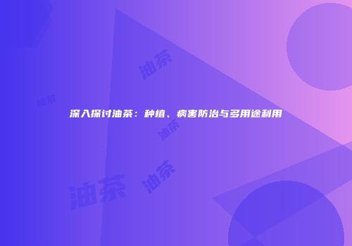 深入探讨油茶：种植、病害防治与多用途利用