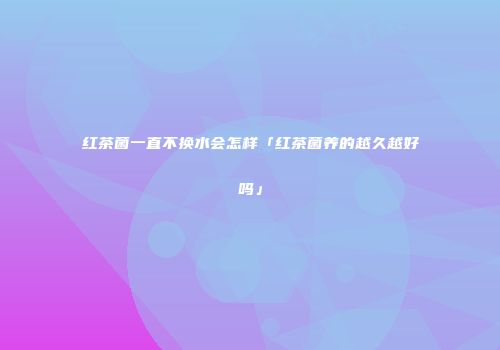 红茶菌一直不换水会怎样「红茶菌养的越久越好吗」