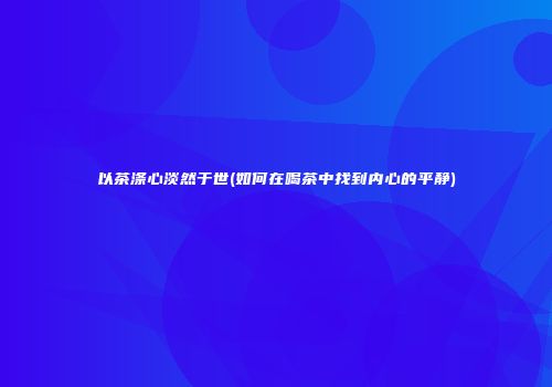 以茶涤心淡然于世(如何在喝茶中找到内心的平静)