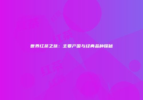 世界红茶之旅：主要产国与经典品种探秘