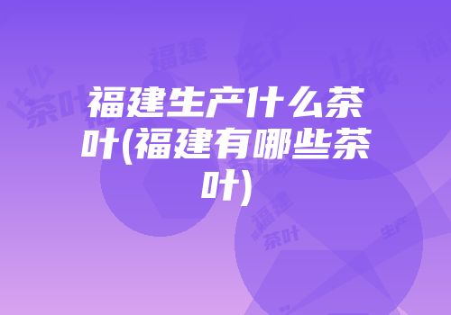 福建生产什么茶叶(福建有哪些茶叶)