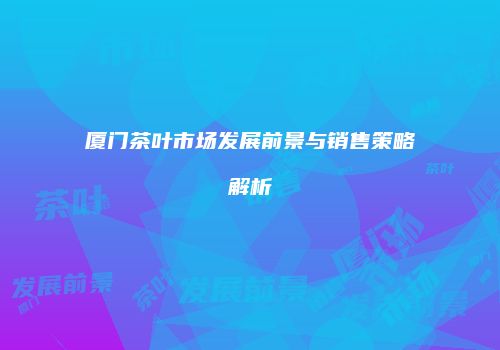 厦门茶叶市场发展前景与销售策略解析