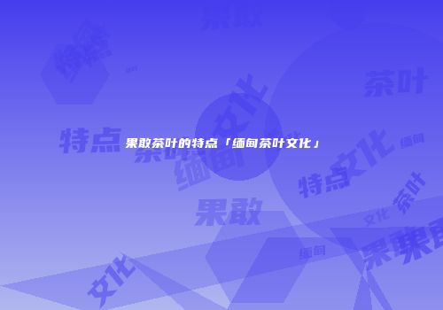 果敢茶叶的特点「缅甸茶叶文化」
