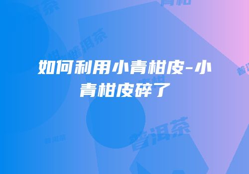 如何利用小青柑皮-小青柑皮碎了