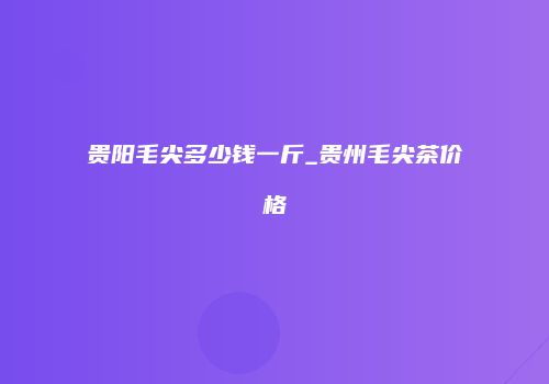 贵阳毛尖多少钱一斤_贵州毛尖茶价格