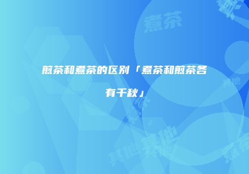 煎茶和煮茶的区别「煮茶和煎茶各有千秋」