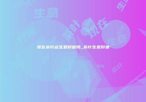 现在茶叶店生意好做吗_茶叶生意好难