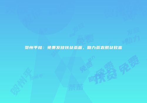 贺州平桂：免费发放扶贫茶苗，助力茶农脱贫致富