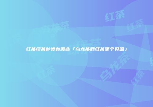 红茶绿茶种类有哪些「乌龙茶和红茶哪个好喝」