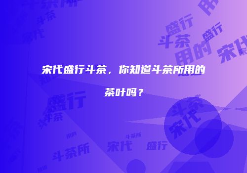 宋代盛行斗茶，你知道斗茶所用的茶叶吗？