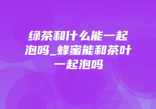 绿茶和什么能一起泡吗_蜂蜜能和茶叶一起泡吗