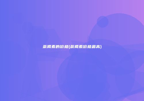茶褐素的价格(茶褐素价格最高)