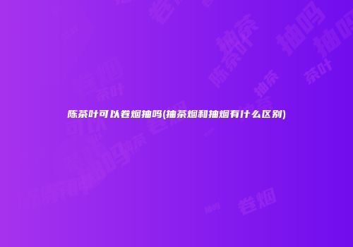 陈茶叶可以卷烟抽吗(抽茶烟和抽烟有什么区别)