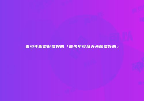 青少年喝茶叶茶好吗「青少年可以天天喝茶叶吗」
