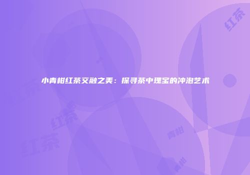 小青柑红茶交融之美：探寻茶中瑰宝的冲泡艺术