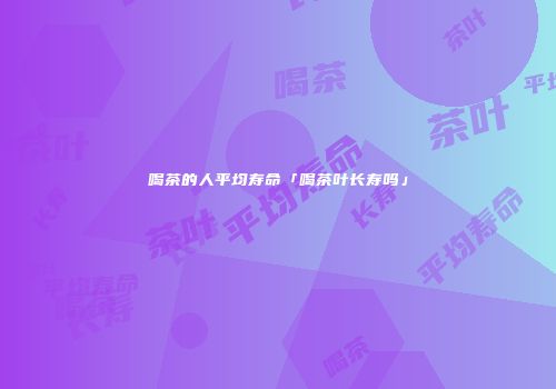 喝茶的人平均寿命「喝茶叶长寿吗」