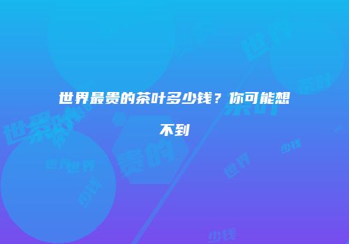 世界最贵的茶叶多少钱？你可能想不到