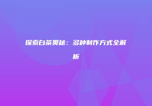 探索白茶奥秘：多种制作方式全解析