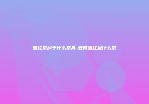 晒红茶属于什么茶类-云南晒红是什么茶