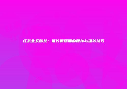 红茶全发酵茶：延长保质期的储存与保养技巧