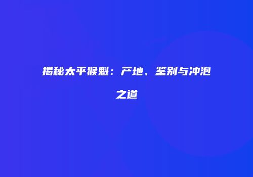 揭秘太平猴魁：产地、鉴别与冲泡之道