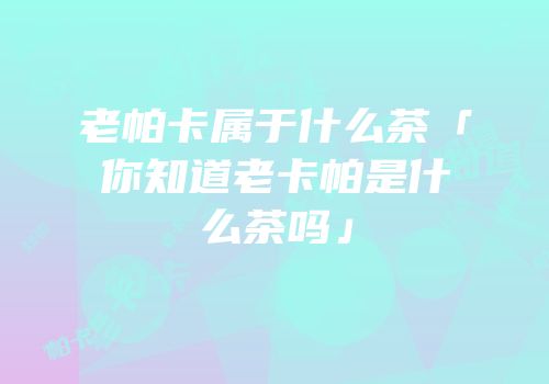 老帕卡属于什么茶「你知道老卡帕是什么茶吗」