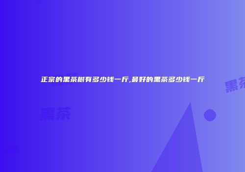 正宗的黑茶树有多少钱一斤,最好的黑茶多少钱一斤