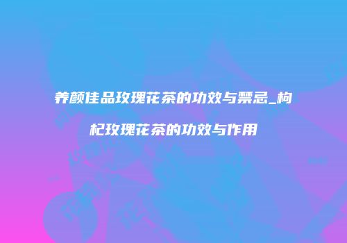 养颜佳品玫瑰花茶的功效与禁忌_枸杞玫瑰花茶的功效与作用