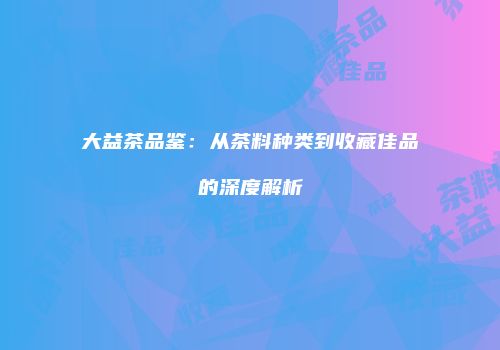 大益茶品鉴：从茶料种类到收藏佳品的深度解析