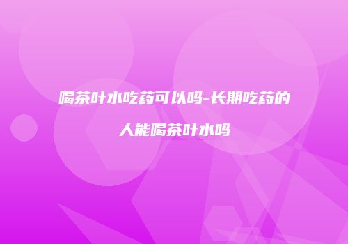 喝茶叶水吃药可以吗-长期吃药的人能喝茶叶水吗
