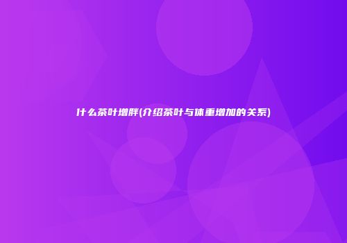 什么茶叶增胖(介绍茶叶与体重增加的关系)