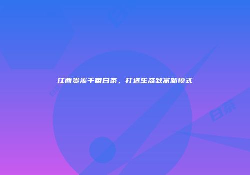 江西贵溪千亩白茶，打造生态致富新模式