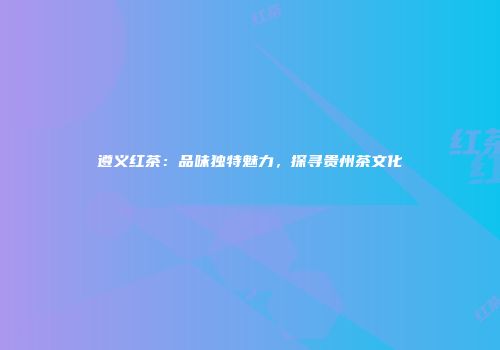 遵义红茶：品味独特魅力，探寻贵州茶文化
