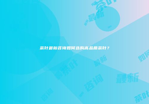 茶叶最新咨询如何选购高品质茶叶？