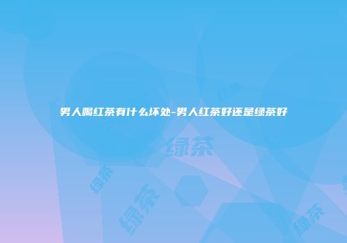 男人喝红茶有什么坏处-男人红茶好还是绿茶好