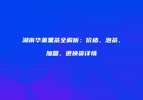 湖南华莱黑茶全解析：价格、泡茶、加盟、退换货详情