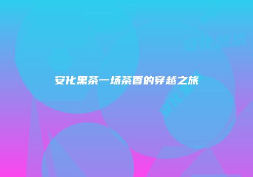 安化黑茶一场茶香的穿越之旅