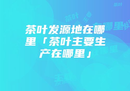 茶叶发源地在哪里「茶叶主要生产在哪里」