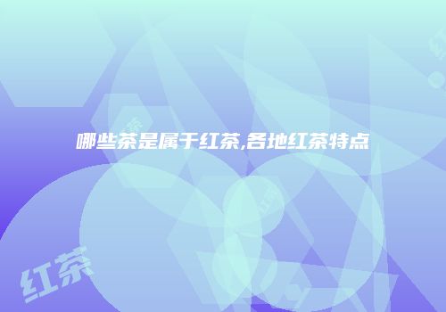 哪些茶是属于红茶,各地红茶特点