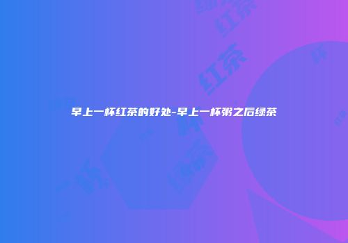 早上一杯红茶的好处-早上一杯粥之后绿茶