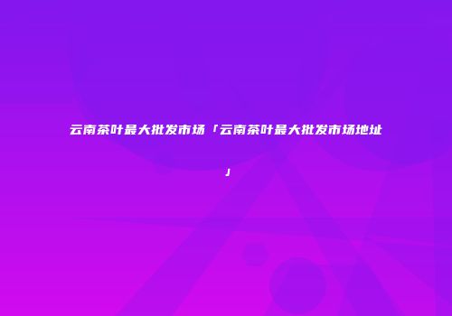 云南茶叶最大批发市场「云南茶叶最大批发市场地址」