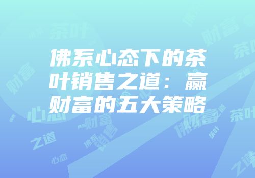 佛系心态下的茶叶销售之道：赢财富的五大策略