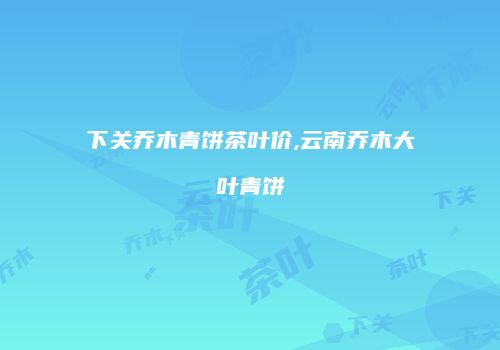 下关乔木青饼茶叶价,云南乔木大叶青饼