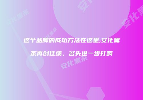 这个品牌的成功方法在这里,安化黑茶再创佳绩，名头进一步打响