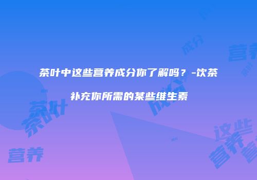 茶叶中这些营养成分你了解吗？-饮茶补充你所需的某些维生素