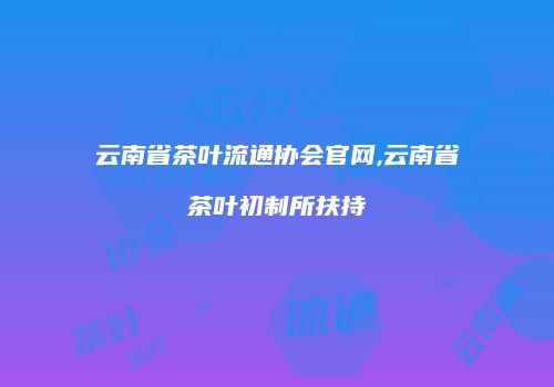云南省茶叶流通协会官网,云南省茶叶初制所扶持