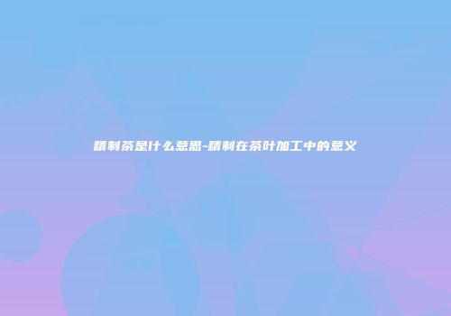 精制茶是什么意思-精制在茶叶加工中的意义
