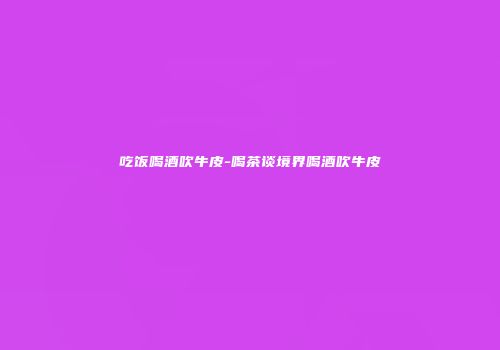 吃饭喝酒吹牛皮-喝茶谈境界喝酒吹牛皮