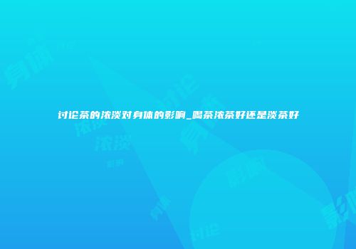 讨论茶的浓淡对身体的影响_喝茶浓茶好还是淡茶好