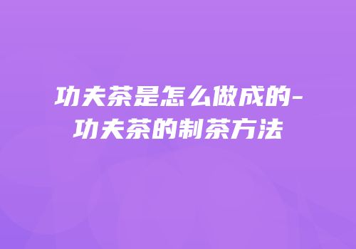 功夫茶是怎么做成的-功夫茶的制茶方法